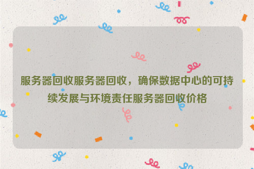 服务器回收服务器回收，确保数据中心的可持续发展与环境责任服务器回收价格