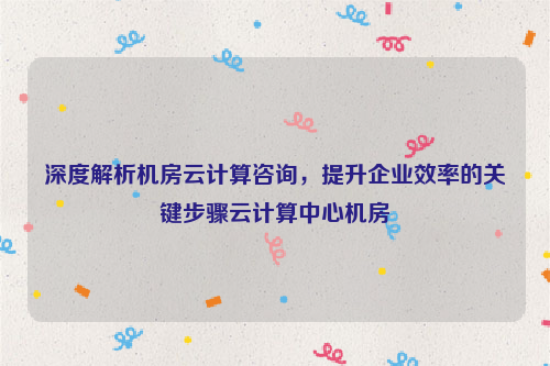 深度解析机房云计算咨询，提升企业效率的关键步骤云计算中心机房