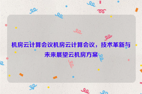 机房云计算会议机房云计算会议，技术革新与未来展望云机房方案