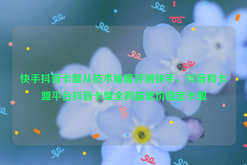 快手抖音卡盟从技术角度评测快手、抖音和卡盟平台抖音卡盟全网最低价稳定卡盟