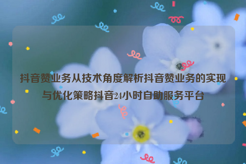 抖音赞业务从技术角度解析抖音赞业务的实现与优化策略抖音24小时自助服务平台