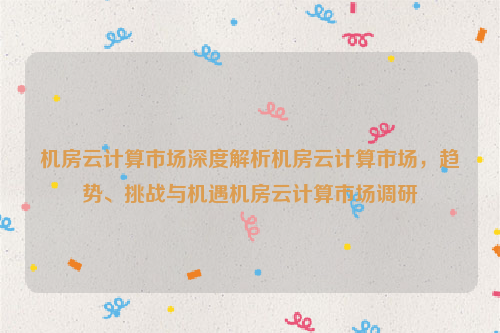 机房云计算市场深度解析机房云计算市场，趋势、挑战与机遇机房云计算市场调研