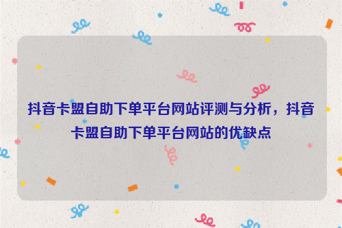 抖音卡盟自助下单平台网站评测与分析，抖音卡盟自助下单平台网站的优缺点