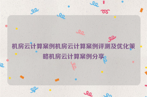 机房云计算案例机房云计算案例评测及优化策略机房云计算案例分享