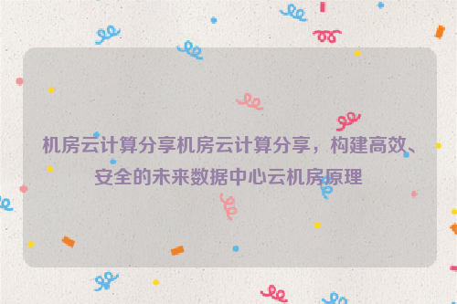 机房云计算分享机房云计算分享，构建高效、安全的未来数据中心云机房原理