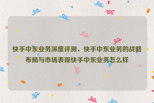 快手中东业务深度评测，快手中东业务的战略布局与市场表现快手中东业务怎么样