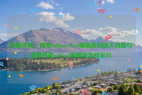 深度评测，探索Sublime Text编辑器的强大功能与卓越性能sublime编辑器怎样运行