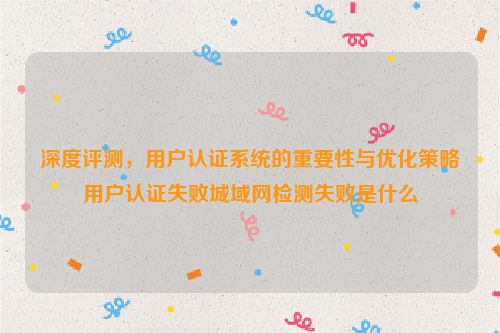 深度评测，用户认证系统的重要性与优化策略用户认证失败城域网检测失败是什么