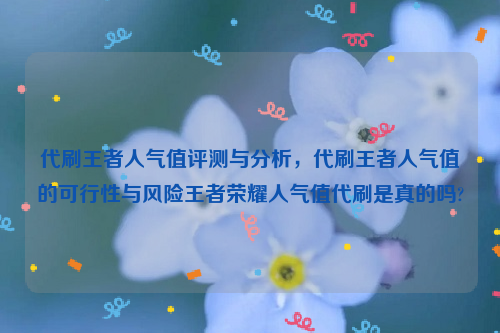 代刷王者人气值评测与分析，代刷王者人气值的可行性与风险王者荣耀人气值代刷是真的吗?