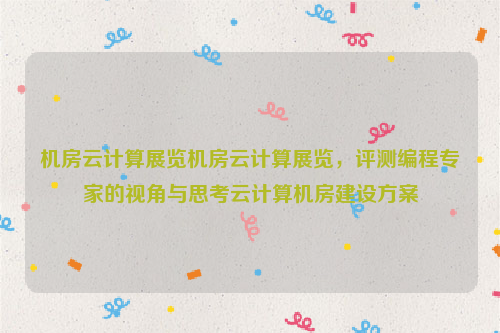 机房云计算展览机房云计算展览，评测编程专家的视角与思考云计算机房建设方案