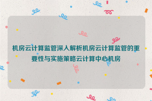 机房云计算监管深入解析机房云计算监管的重要性与实施策略云计算中心机房