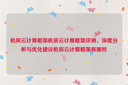 机房云计算框架机房云计算框架评测，深度分析与优化建议机房云计算框架有哪些