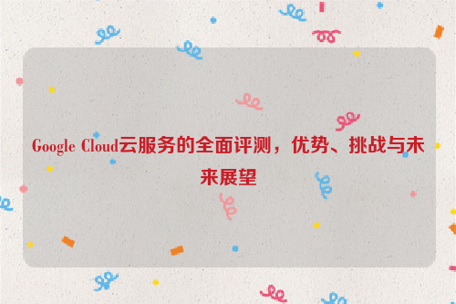 Google Cloud云服务的全面评测，优势、挑战与未来展望