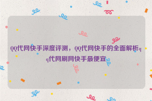 QQ代网快手深度评测，QQ代网快手的全面解析qq代网刷网快手最便宜