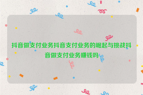 抖音做支付业务抖音支付业务的崛起与挑战抖音做支付业务赚钱吗