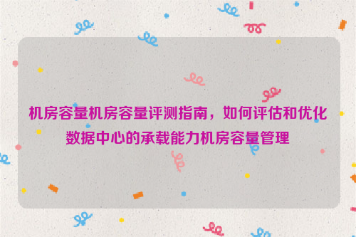 机房容量机房容量评测指南，如何评估和优化数据中心的承载能力机房容量管理