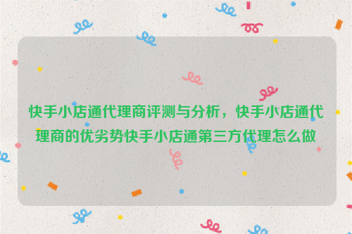 快手小店通代理商评测与分析，快手小店通代理商的优劣势快手小店通第三方代理怎么做