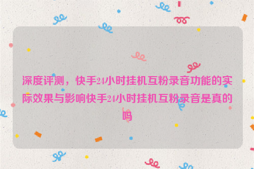 深度评测，快手24小时挂机互粉录音功能的实际效果与影响快手24小时挂机互粉录音是真的吗