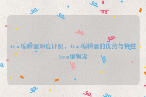 Atom编辑器深度评测，Atom编辑器的优势与特性Atom编辑器