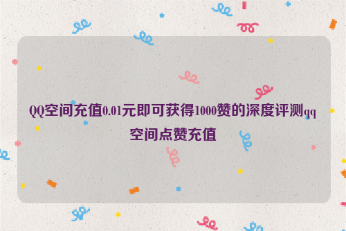 QQ空间充值0.01元即可获得1000赞的深度评测qq空间点赞充值