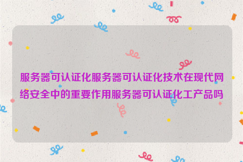 服务器可认证化服务器可认证化技术在现代网络安全中的重要作用服务器可认证化工产品吗