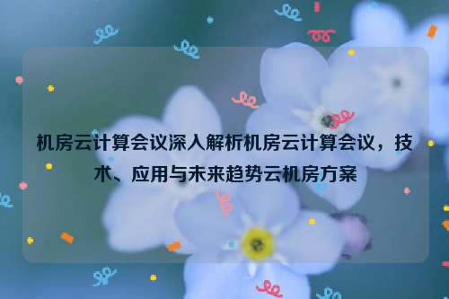 机房云计算会议深入解析机房云计算会议，技术、应用与未来趋势云机房方案