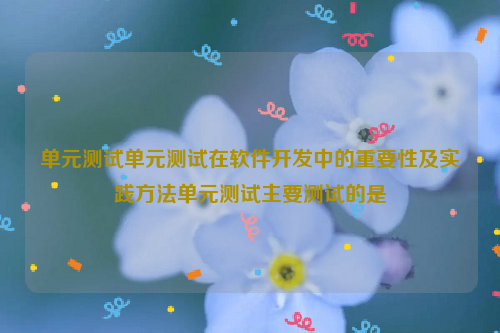 单元测试单元测试在软件开发中的重要性及实践方法单元测试主要测试的是