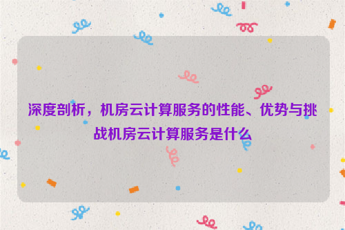 深度剖析，机房云计算服务的性能、优势与挑战机房云计算服务是什么