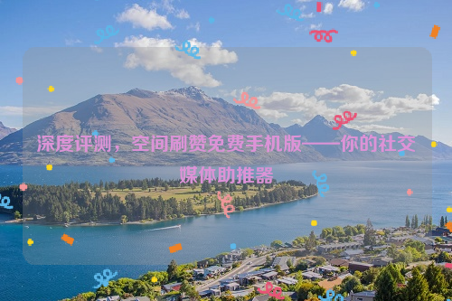 深度评测，空间刷赞免费手机版——你的社交媒体助推器