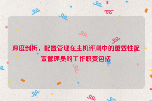 深度剖析，配置管理在主机评测中的重要性配置管理员的工作职责包括