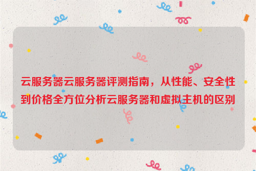 云服务器云服务器评测指南，从性能、安全性到价格全方位分析云服务器和虚拟主机的区别