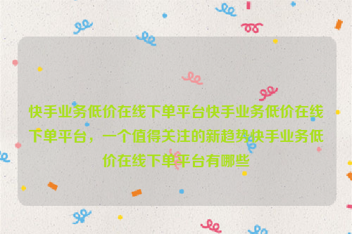 快手业务低价在线下单平台快手业务低价在线下单平台，一个值得关注的新趋势快手业务低价在线下单平台有哪些