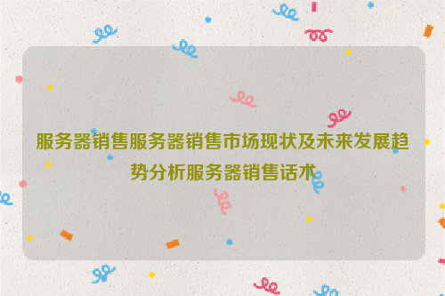 服务器销售服务器销售市场现状及未来发展趋势分析服务器销售话术