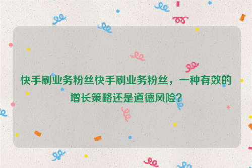 快手刷业务粉丝快手刷业务粉丝，一种有效的增长策略还是道德风险？