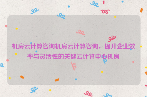 机房云计算咨询机房云计算咨询，提升企业效率与灵活性的关键云计算中心机房