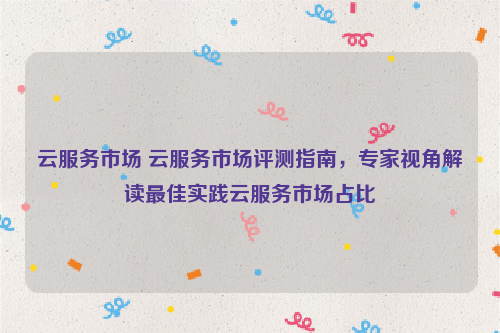 云服务市场 云服务市场评测指南，专家视角解读最佳实践云服务市场占比