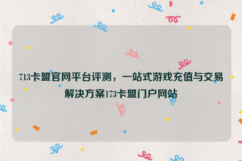 713卡盟官网平台评测，一站式游戏充值与交易解决方案173卡盟门户网站