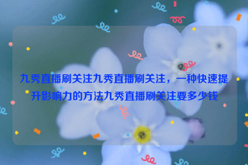 九秀直播刷关注九秀直播刷关注，一种快速提升影响力的方法九秀直播刷关注要多少钱