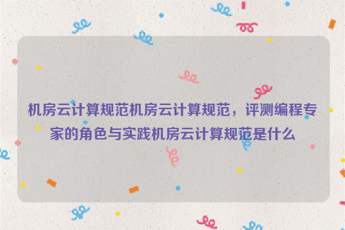 机房云计算规范机房云计算规范，评测编程专家的角色与实践机房云计算规范是什么