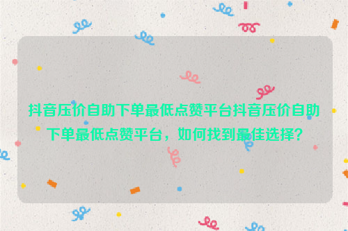 抖音压价自助下单最低点赞平台抖音压价自助下单最低点赞平台，如何找到最佳选择？