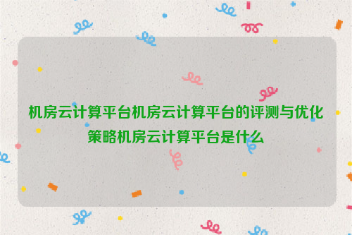 机房云计算平台机房云计算平台的评测与优化策略机房云计算平台是什么