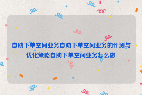 自助下单空间业务自助下单空间业务的评测与优化策略自助下单空间业务怎么做