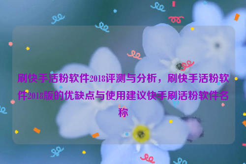 刷快手活粉软件2018评测与分析，刷快手活粉软件2018版的优缺点与使用建议快手刷活粉软件名称