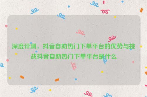 深度评测，抖音自助热门下单平台的优势与挑战抖音自助热门下单平台是什么