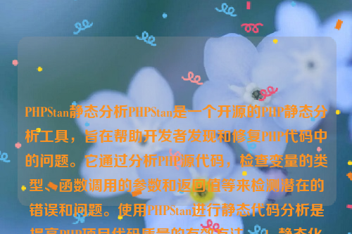 PHPStan静态分析PHPStan是一个开源的PHP静态分析工具，旨在帮助开发者发现和修复PHP代码中的问题。它通过分析PHP源代码，检查变量的类型、函数调用的参数和返回值等来检测潜在的错误和问题。使用PHPStan进行静态代码分析是提高PHP项目代码质量的有效方法。php静态化如何实现