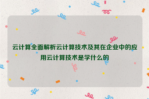 云计算全面解析云计算技术及其在企业中的应用云计算技术是学什么的