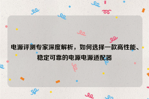 电源评测专家深度解析，如何选择一款高性能、稳定可靠的电源电源适配器