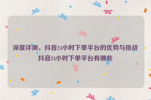 深度评测，抖音24小时下单平台的优势与挑战抖音24小时下单平台有哪些