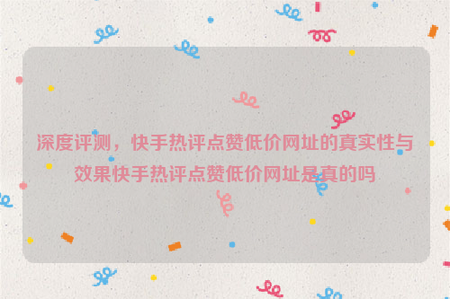 深度评测，快手热评点赞低价网址的真实性与效果快手热评点赞低价网址是真的吗