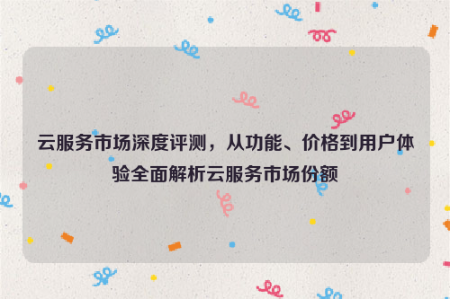 云服务市场深度评测，从功能、价格到用户体验全面解析云服务市场份额